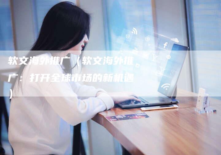软文海外推广（软文海外推广：打开全球市场的新机遇）-直编软文营销网
