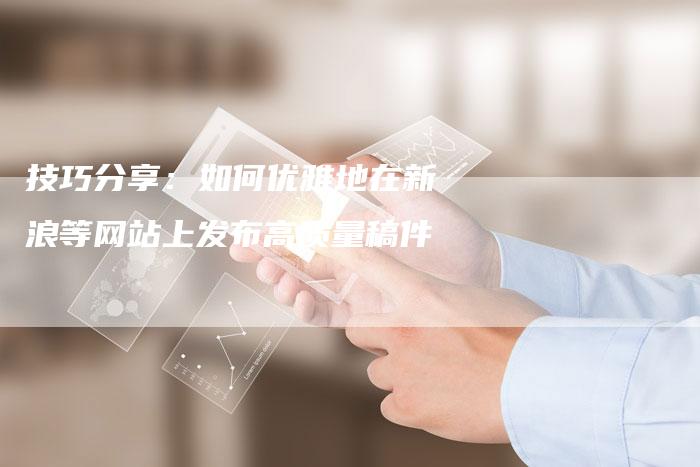 技巧分享:如何优雅地在新浪等网站上发布高质量稿件-直编软文营销网