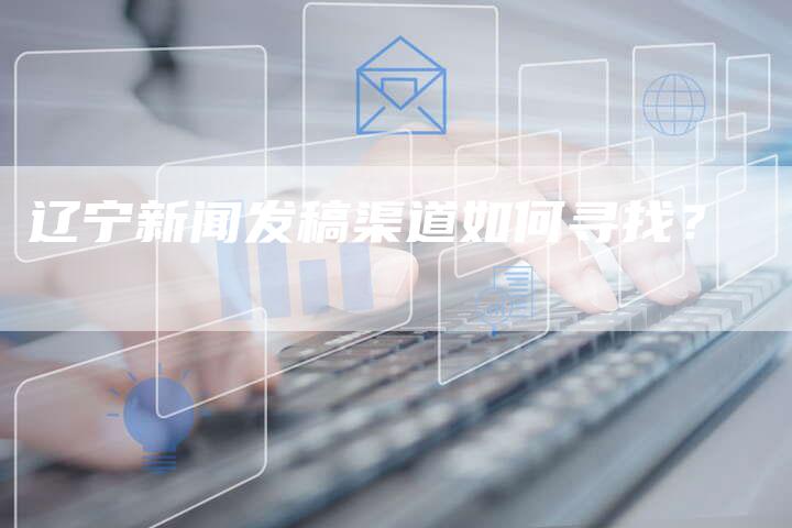 辽宁新闻发稿渠道如何寻找？-直编软文营销网