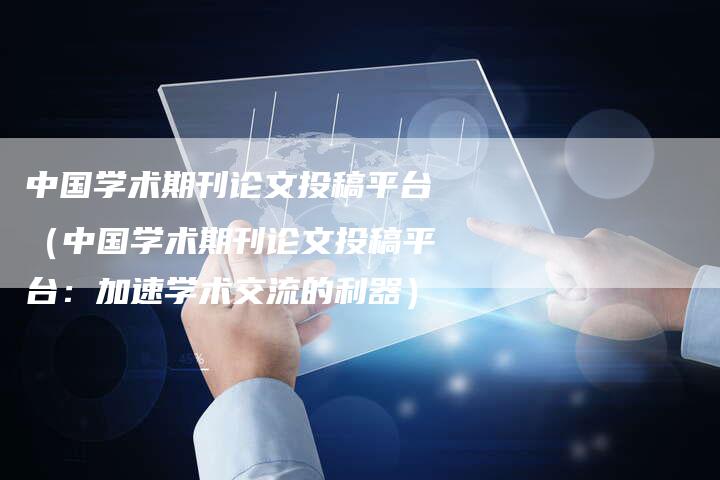 中国学术期刊论文投稿平台（中国学术期刊论文投稿平台：加速学术交流的利器）-直编软文营销网
