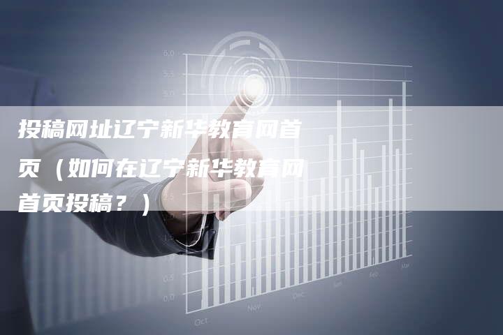投稿网址辽宁新华教育网首页（如何在辽宁新华教育网首页投稿？）-直编软文营销网