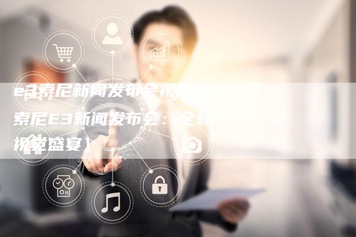 e3索尼新闻发布会视频（索尼E3新闻发布会：全新视觉盛宴）-直编软文营销网