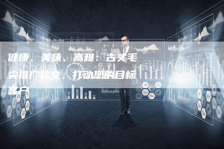 健康、美味、高雅：古丈毛尖推广软文，打动您的目标客户-直编软文营销网