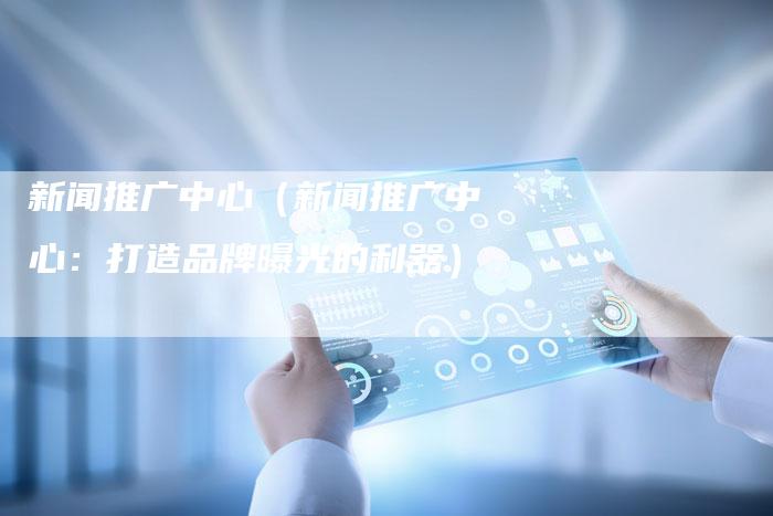 新闻推广中心（新闻推广中心：打造品牌曝光的利器）