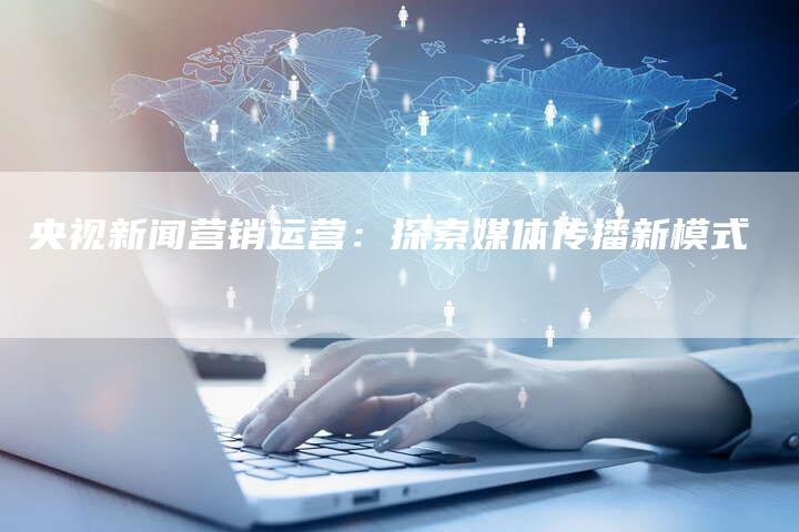 央视新闻营销运营：探索媒体传播新模式-直编软文营销网