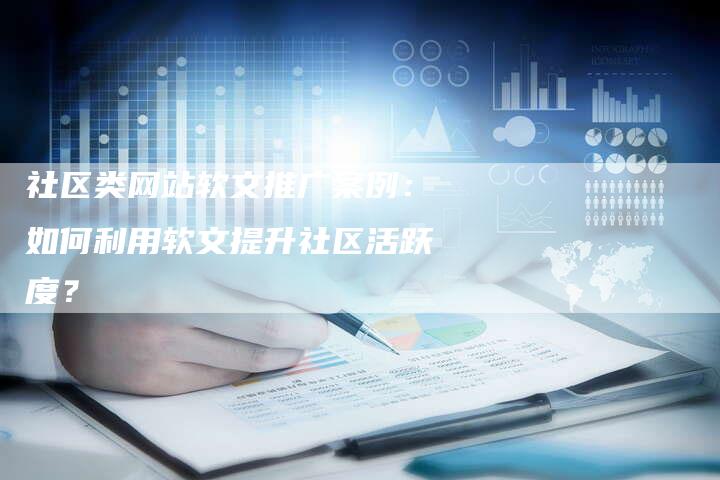 社区类网站软文推广案例：如何利用软文提升社区活跃度？-直编软文营销网