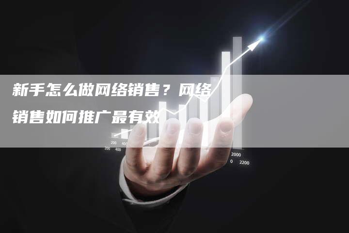 新手怎么做网络销售？网络销售如何推广最有效-直编软文营销网