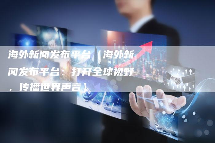 海外新闻发布平台（海外新闻发布平台：打开全球视野，传播世界声音）-直编软文营销网