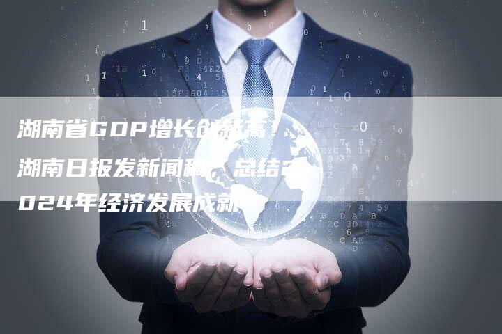 湖南省GDP增长创新高！湖南日报发新闻稿，总结2024年经济发展成就-直编软文营销网