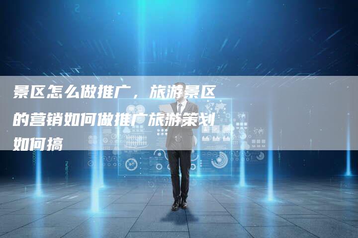 景区怎么做推广，旅游景区的营销如何做推广旅游策划如何搞-直编软文营销网