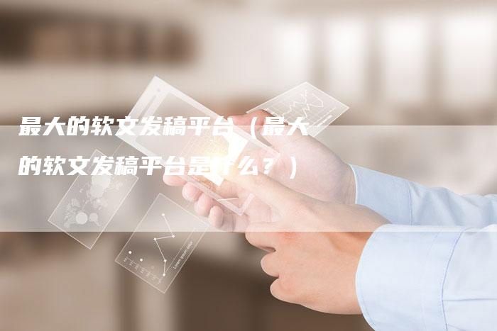 最大的软文发稿平台(最大的软文发稿平台是什么?)-直编软文营销网