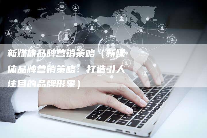 新媒体品牌营销策略（新媒体品牌营销策略：打造引人注目的品牌形象）-直编软文营销网