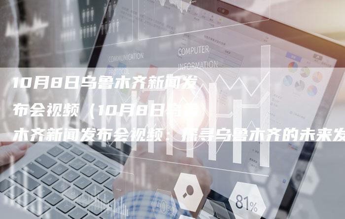 10月8日乌鲁木齐新闻发布会视频（10月8日乌鲁木齐新闻发布会视频：探寻乌鲁木齐的未来发展）-直编软文营销网