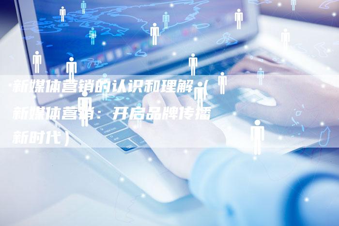 新媒体营销的认识和理解（新媒体营销：开启品牌传播新时代）