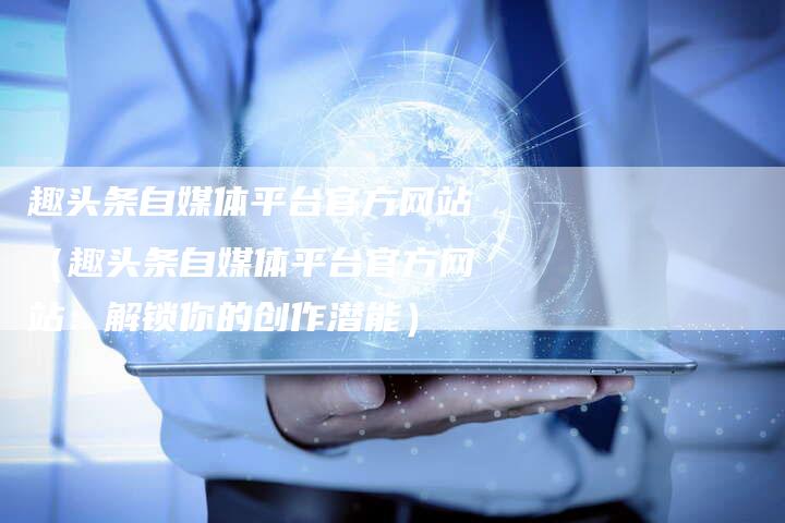 趣头条自媒体平台官方网站（趣头条自媒体平台官方网站：解锁你的创作潜能）-直编软文营销网