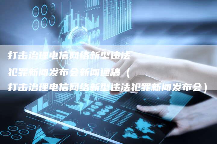 打击治理电信网络新型违法犯罪新闻发布会新闻通稿（打击治理电信网络新型违法犯罪新闻发布会）