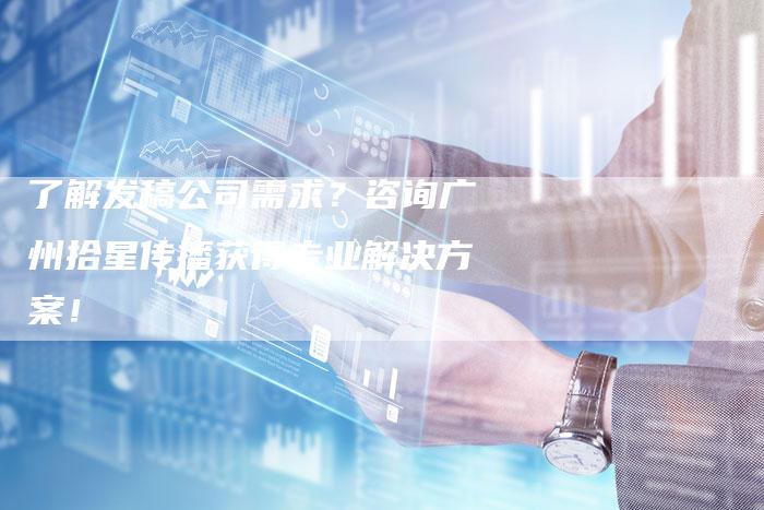 了解发稿公司需求？咨询广州拾星传播获得专业解决方案！-直编软文营销网