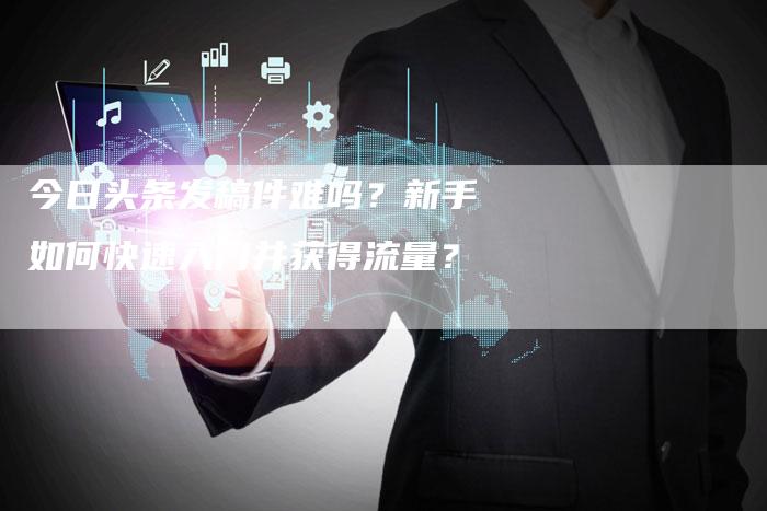 今日头条发稿件难吗？新手如何快速入门并获得流量？
