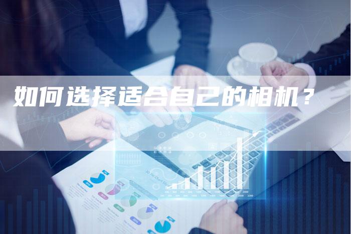 如何选择适合自己的相机？-直编软文营销网