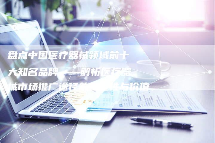 盘点中国医疗器械领域前十大知名品牌——解析医疗器械市场推广途径的重要性与价值