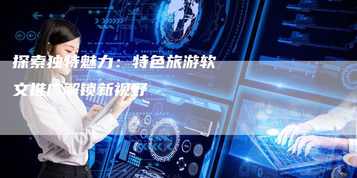探索独特魅力：特色旅游软文推广解锁新视野