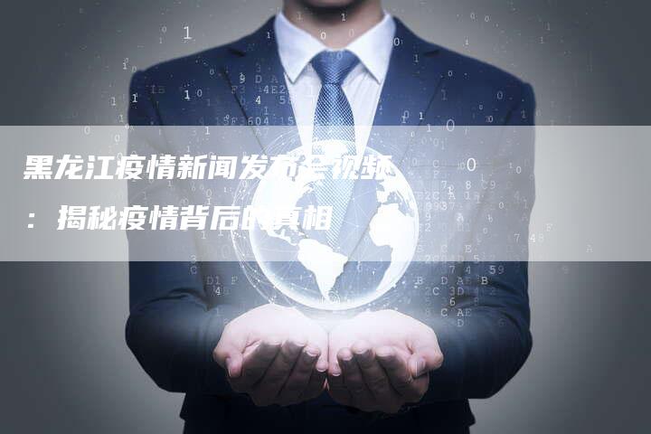 黑龙江疫情新闻发布会视频：揭秘疫情背后的真相-直编软文营销网