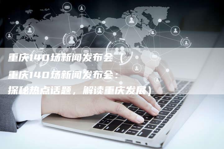 重庆140场新闻发布会（重庆140场新闻发布会：探秘热点话题，解读重庆发展）-直编软文营销网