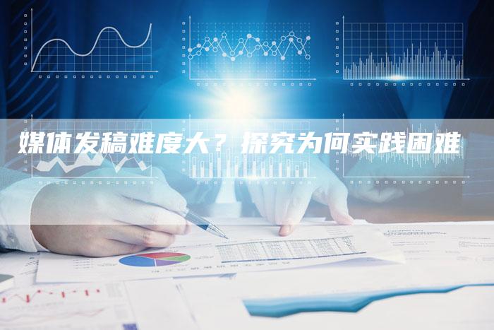 媒体发稿难度大？探究为何实践困难-直编软文营销网