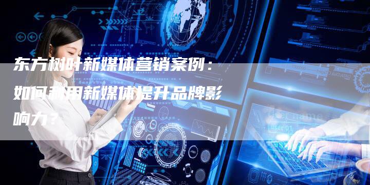 东方树叶新媒体营销案例：如何利用新媒体提升品牌影响力？-直编软文营销网