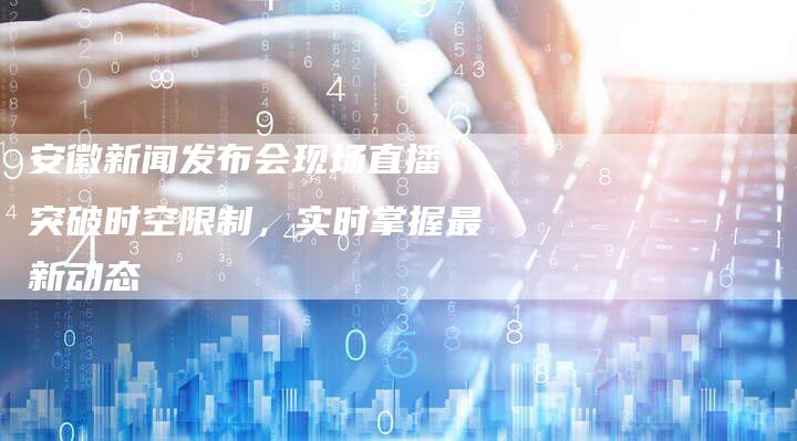 安徽新闻发布会现场直播：突破时空限制，实时掌握最新动态