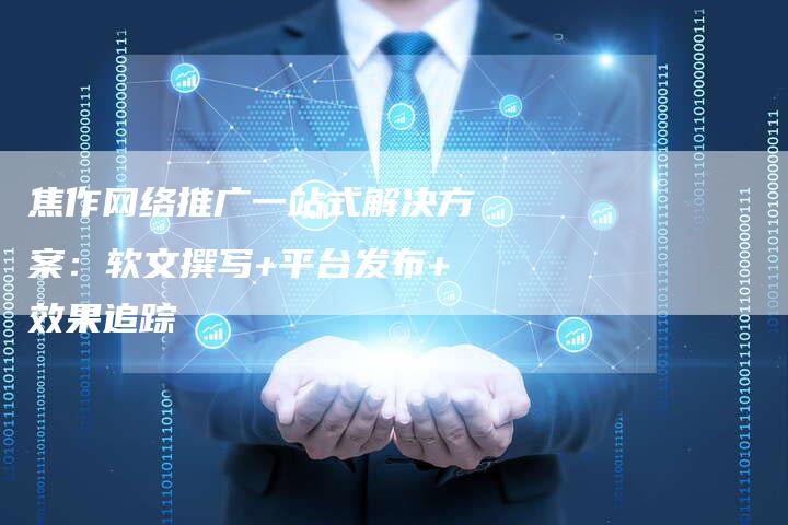 焦作网络推广一站式解决方案：软文撰写+平台发布+效果追踪