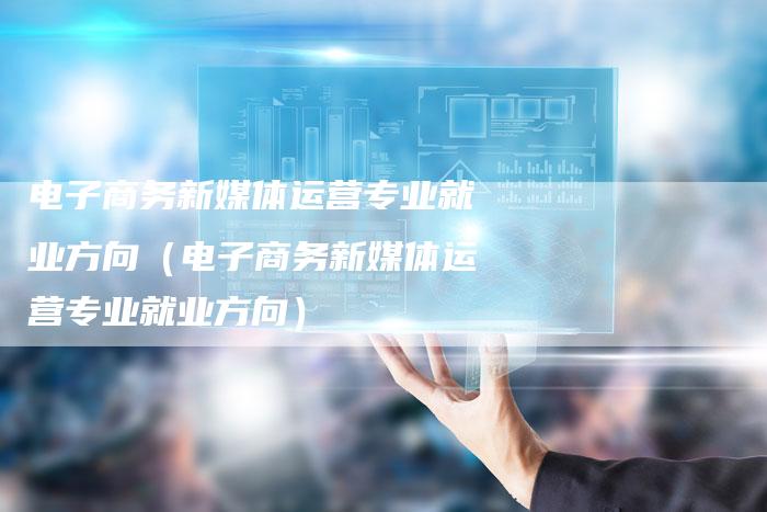 电子商务新媒体运营专业就业方向（电子商务新媒体运营专业就业方向）-直编软文营销网