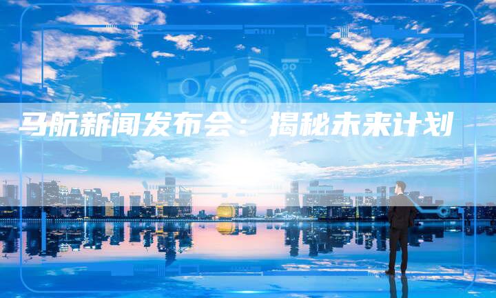 马航新闻发布会:揭秘未来计划-直编软文营销网