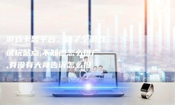 游戏卡盟平台，做了个游戏试玩站点,不知道怎么推广,有没有大神告诉怎么推-直编软文营销网