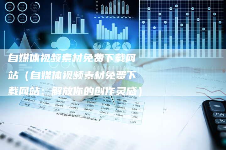 自媒体视频素材免费下载网站（自媒体视频素材免费下载网站：解放你的创作灵感）-直编软文营销网