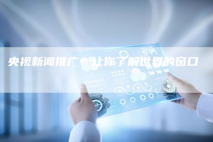 央视新闻推广：让你了解世界的窗口-直编软文营销网