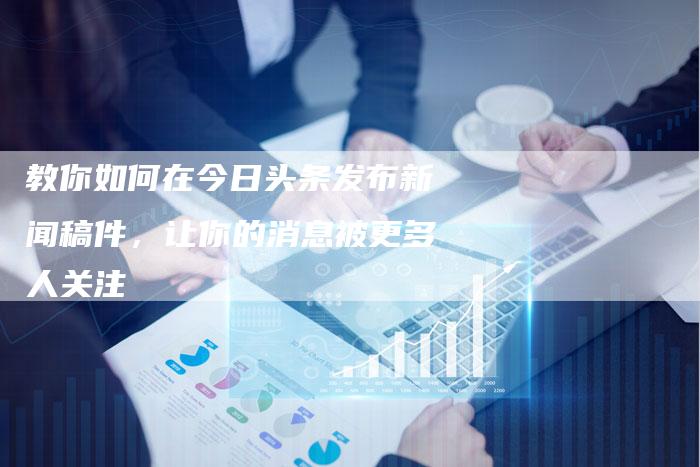 教你如何在今日头条发布新闻稿件，让你的消息被更多人关注-直编软文营销网