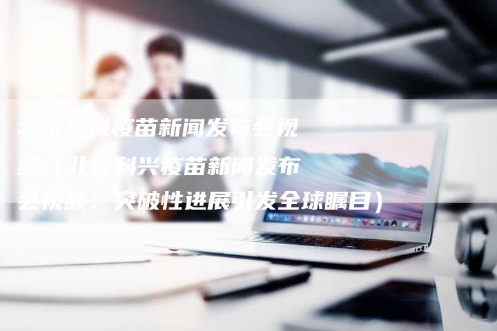 北京科兴疫苗新闻发布会视频（北京科兴疫苗新闻发布会视频：突破性进展引发全球瞩目）-直编软文营销网
