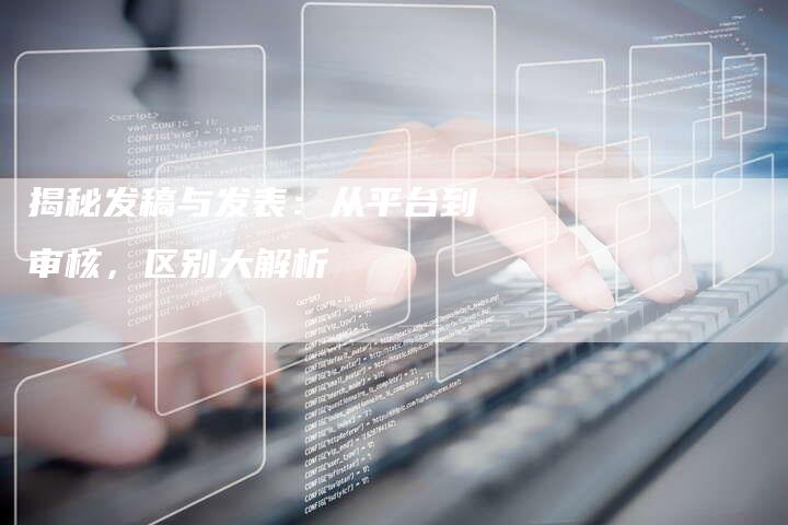 揭秘发稿与发表：从平台到审核，区别大解析-直编软文营销网