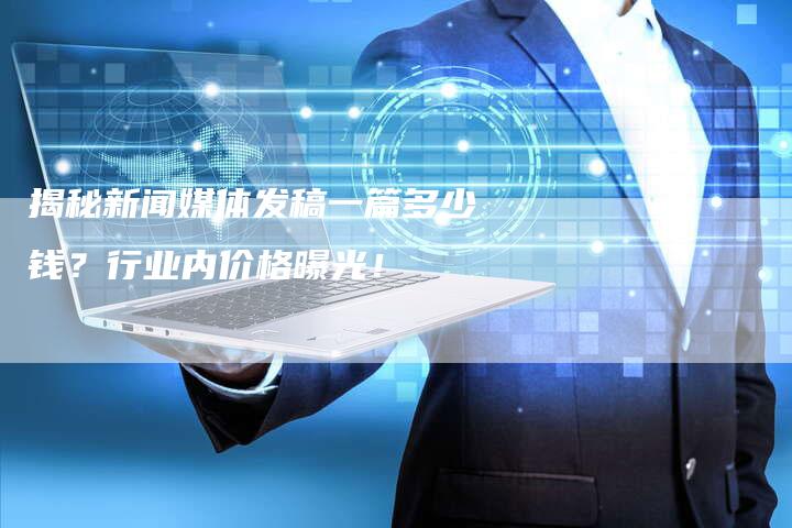 揭秘新闻媒体发稿一篇多少钱？行业内价格曝光！-直编软文营销网