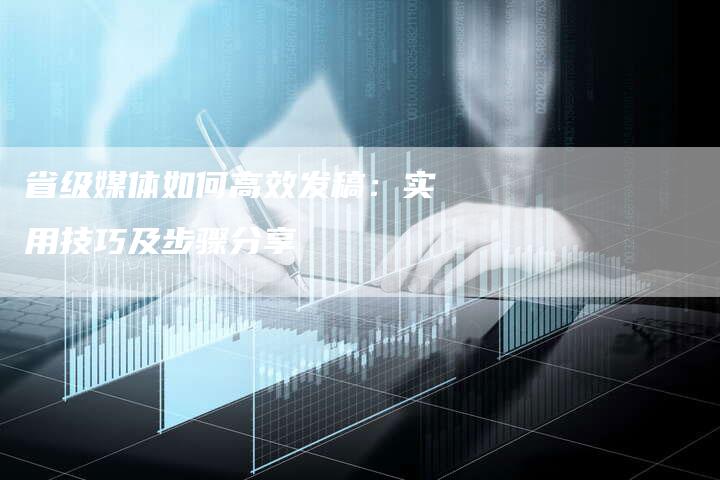 省级媒体如何高效发稿：实用技巧及步骤分享-直编软文营销网