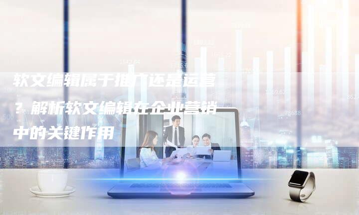 软文编辑属于推广还是运营？解析软文编辑在企业营销中的关键作用-直编软文营销网