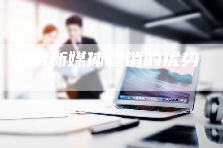 酒店新媒体营销的优势-直编软文营销网