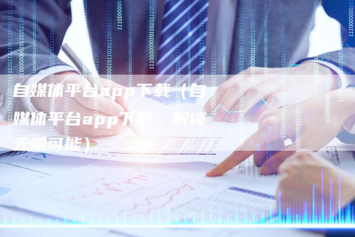 自媒体平台app下载（自媒体平台app下载：解锁无限可能）-直编软文营销网