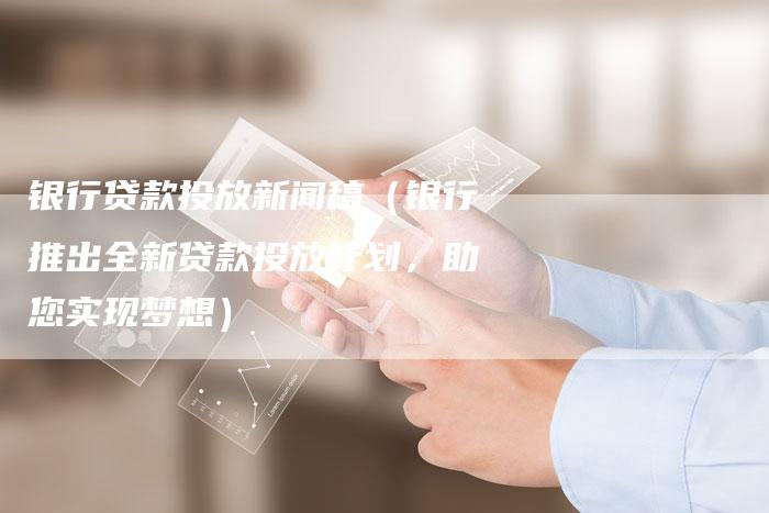 银行贷款投放新闻稿（银行推出全新贷款投放计划，助您实现梦想）-直编软文营销网