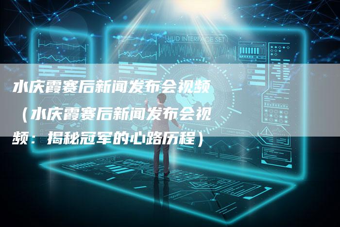 水庆霞赛后新闻发布会视频（水庆霞赛后新闻发布会视频：揭秘冠军的心路历程）-直编软文营销网