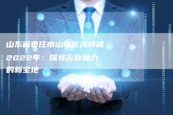 山东省枣庄市山亭区冯卯镇2022年:探寻古朴魅力的新宝地-直编软文营销网