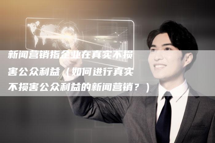新闻营销指企业在真实不损害公众利益（如何进行真实不损害公众利益的新闻营销？）-直编软文营销网