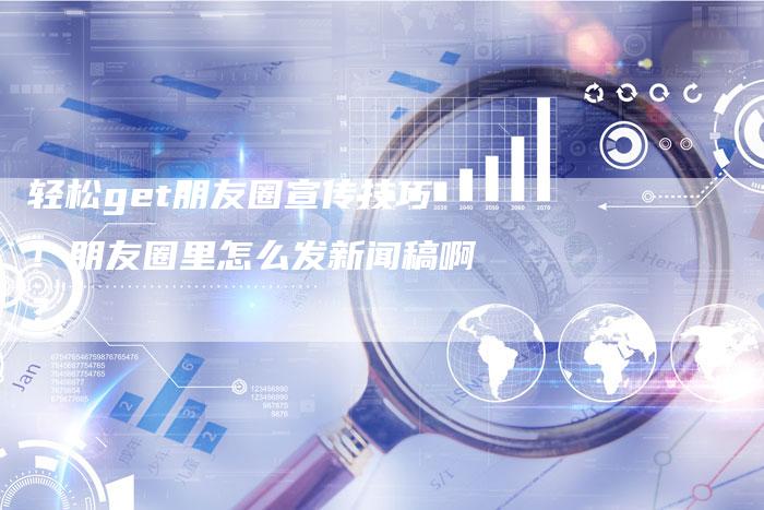 轻松get朋友圈宣传技巧！朋友圈里怎么发新闻稿啊？-直编软文营销网