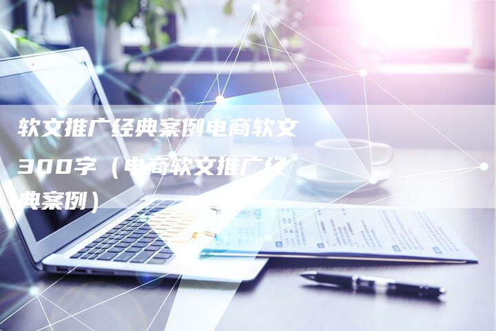 软文推广经典案例电商软文300字（电商软文推广经典案例）-直编软文营销网